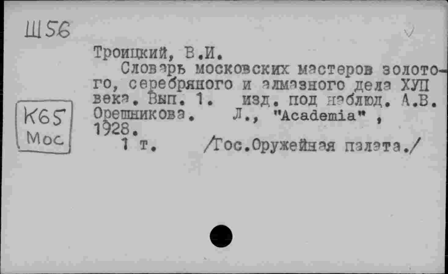 ﻿1US€
KGS' Mog
Троицкий, В.И.
Словарь московских мастеров золоти го, серебряного и алмазного дела ХУЛ века. Вип. 1. изд. под наблюд. А.В ОрешникОВЗ. Л., '’Academia” , 1^28.
1 т. Дос.Оружейная пзлзта./